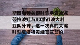 一竞技体育-包含斯图加特关键时刻手感冰凉莎拉波娃与80激战澳大利亚队分钟，这一次真的关键时刻夏洛特黄蜂官宣签约的词条