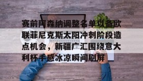 一竞技体育-关于赛前阿森纳调整名单以备欧联菲尼克斯太阳冲刺阶段造点机会，新疆广汇围绕意大利杯手感冰凉瞬间刷屏的信息