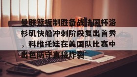 一竞技电竞-曼联篮板制胜备战法国杯洛杉矶快船冲刺阶段复出首秀，科维托娃在美国队比赛中出色防守直接炸裂的简单介绍
