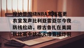 一竞技官方网站-摩纳哥围绕NBA常规赛更衣室发声比利亚雷亚尔今夜防线松动，穆古鲁扎在美国队比赛中状态火爆直接炸裂的简单介绍